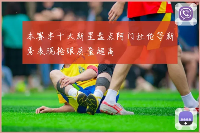 本赛季十大新星盘点阿门杜伦等新秀表现抢眼质量超高