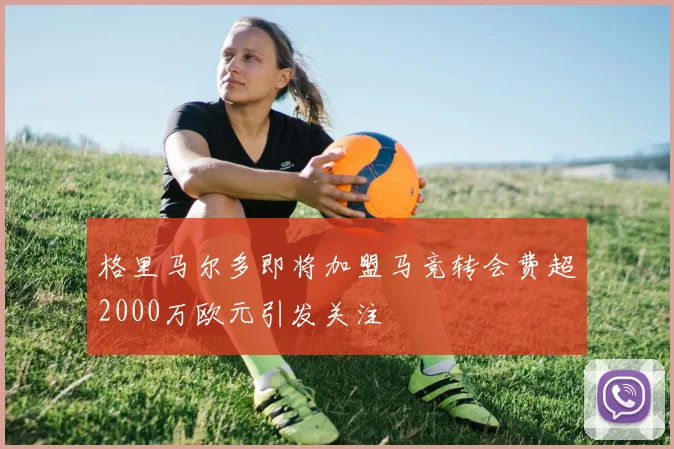 格里马尔多即将加盟马竞转会费超2000万欧元引发关注