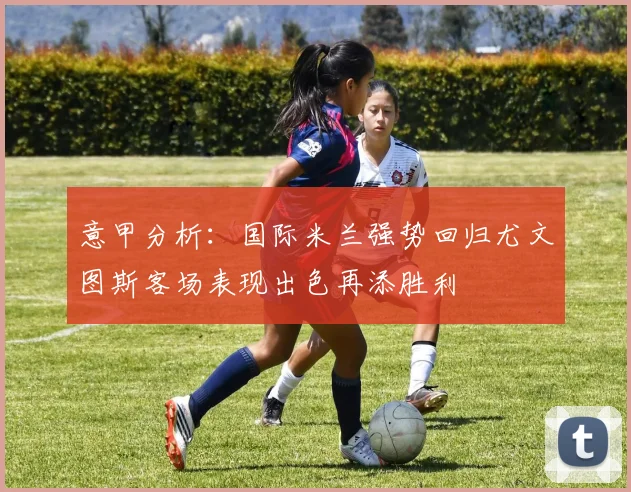 意甲分析：国际米兰强势回归尤文图斯客场表现出色再添胜利