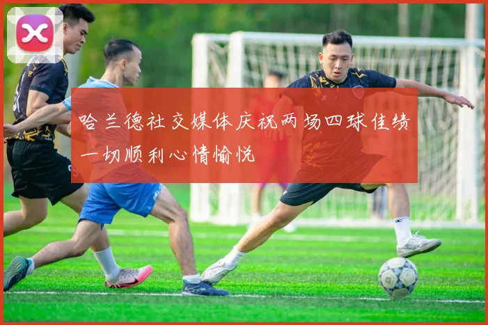 哈兰德社交媒体庆祝两场四球佳绩一切顺利心情愉悦