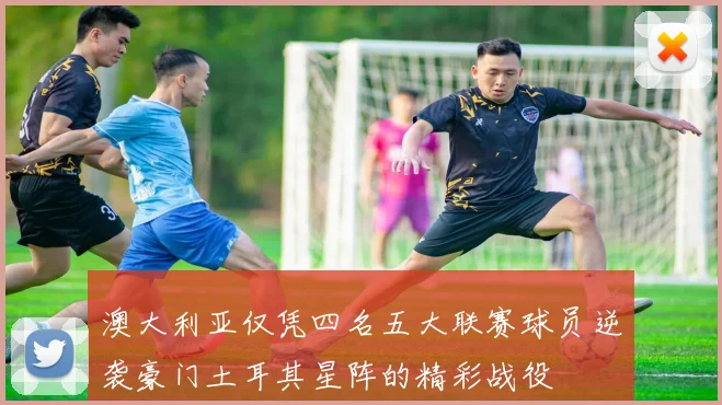 澳大利亚仅凭四名五大联赛球员逆袭豪门土耳其星阵的精彩战役