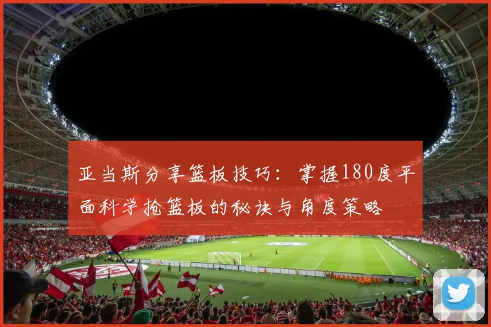 亚当斯分享篮板技巧：掌握180度平面科学抢篮板的秘诀与角度策略