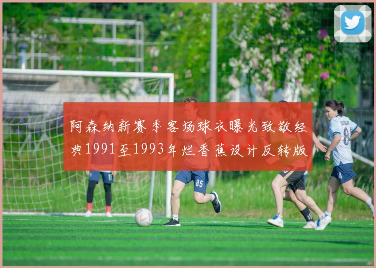 阿森纳新赛季客场球衣曝光致敬经典1991至1993年烂香蕉设计反转版
