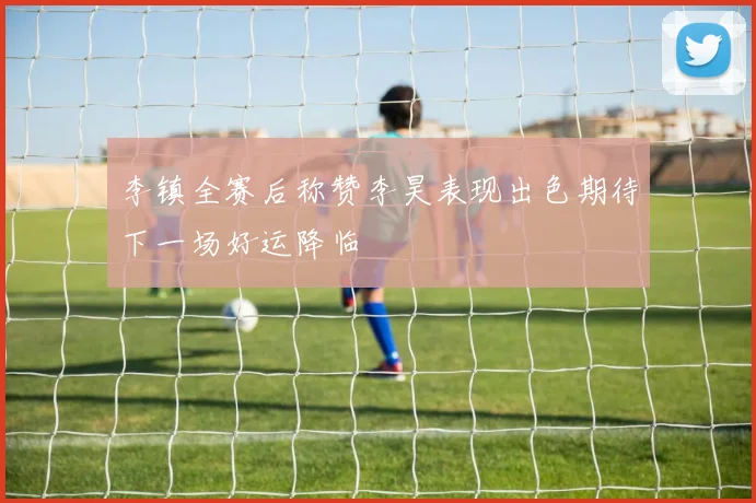 李镇全赛后称赞李昊表现出色期待下一场好运降临