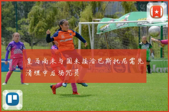 皇马尚未与国米接洽巴斯托尼需先清理中后场冗员