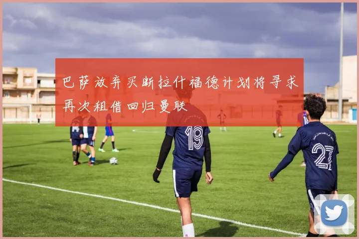 巴萨放弃买断拉什福德计划将寻求再次租借回归曼联