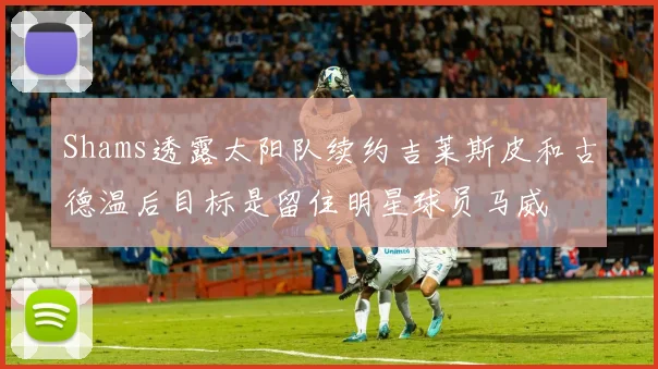 Shams透露太阳队续约吉莱斯皮和古德温后目标是留住明星球员马威