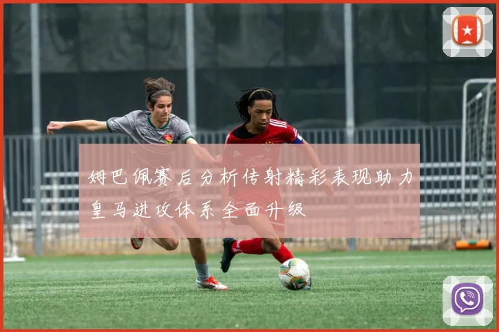 姆巴佩赛后分析传射精彩表现助力皇马进攻体系全面升级