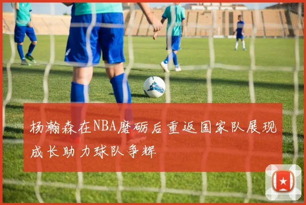 杨瀚森在NBA磨砺后重返国家队展现成长助力球队争辉