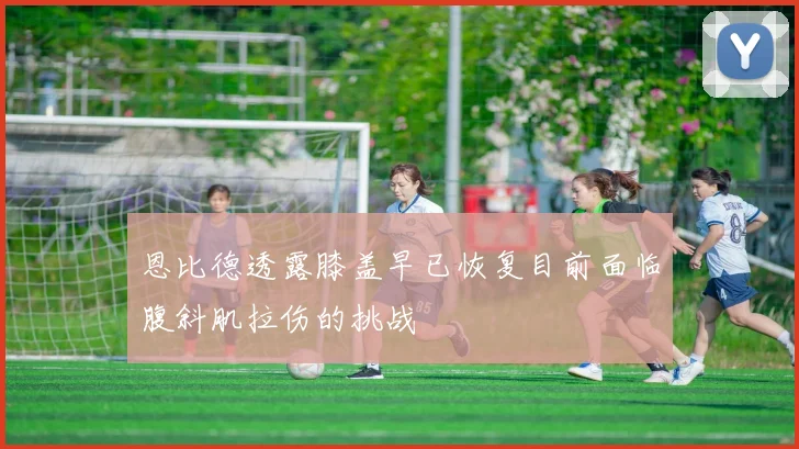恩比德透露膝盖早已恢复目前面临腹斜肌拉伤的挑战