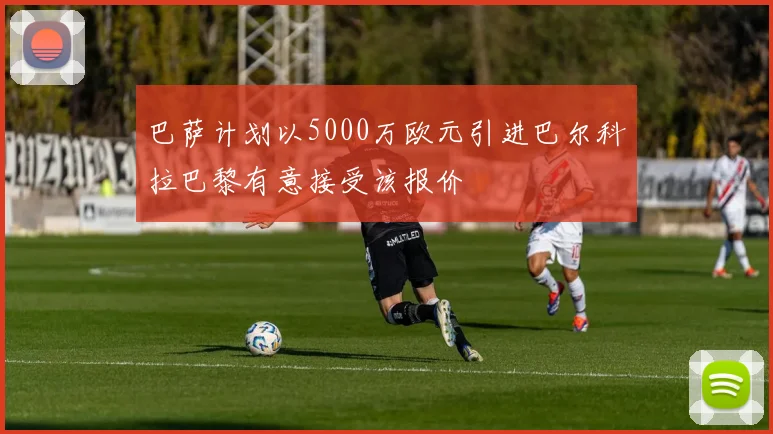 巴萨计划以5000万欧元引进巴尔科拉巴黎有意接受该报价