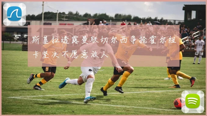 斯基拉透露曼联切尔西争抢霍尔纽卡坚决不愿意放人
