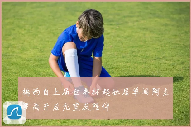 梅西自上届世界杯起独居单间阿圭罗离开后无室友陪伴