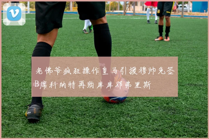 老佛爷疯狂操作皇马引援穆帅免签B席科纳特再购库库邓弗里斯
