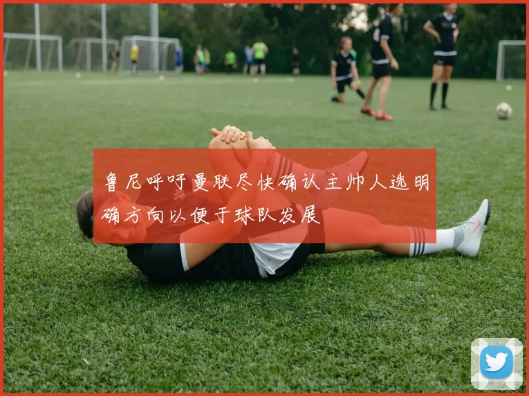 鲁尼呼吁曼联尽快确认主帅人选明确方向以便于球队发展