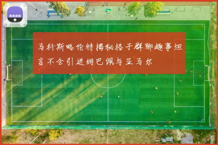 马科斯略伦特揭秘格子群聊趣事坦言不会引进姆巴佩与亚马尔