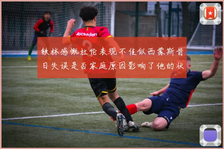 铁林感慨杜伦表现不佳似西蒙斯昔日失误是否家庭原因影响了他的状态