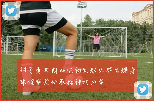 44号秀布朗回忆初到球队邓肯现身球馆感受传承精神的力量