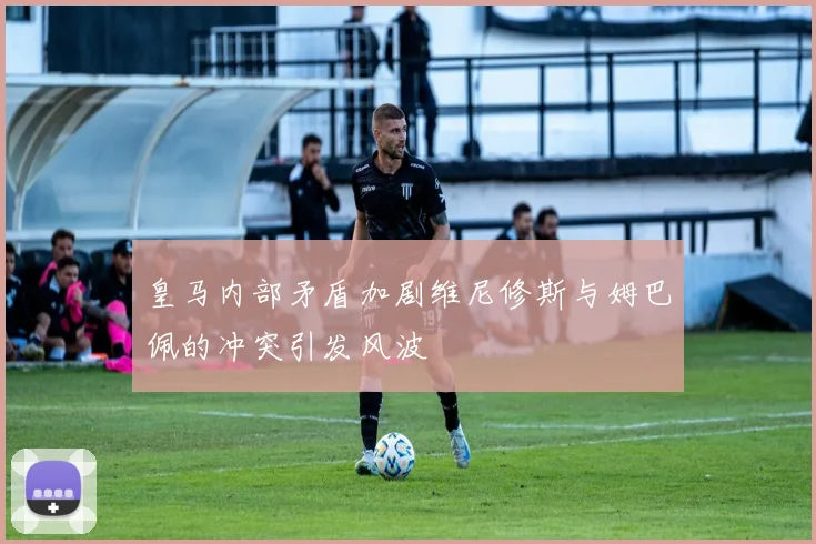 皇马内部矛盾加剧维尼修斯与姆巴佩的冲突引发风波
