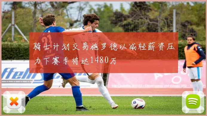 骑士计划交易施罗德以减轻薪资压力下赛季将达1480万