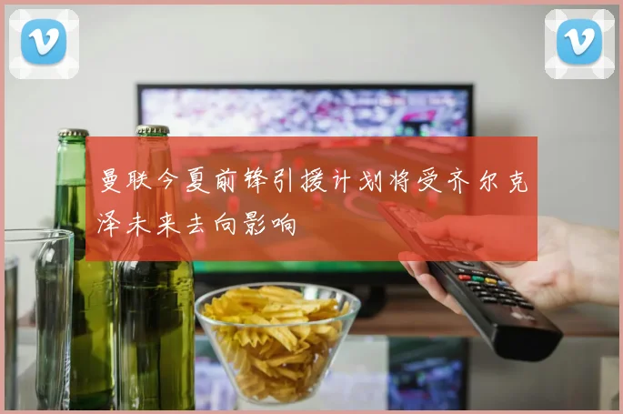 曼联今夏前锋引援计划将受齐尔克泽未来去向影响