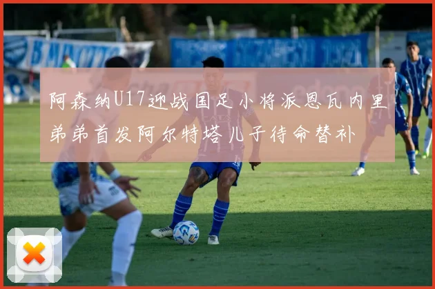 阿森纳U17迎战国足小将派恩瓦内里弟弟首发阿尔特塔儿子待命替补